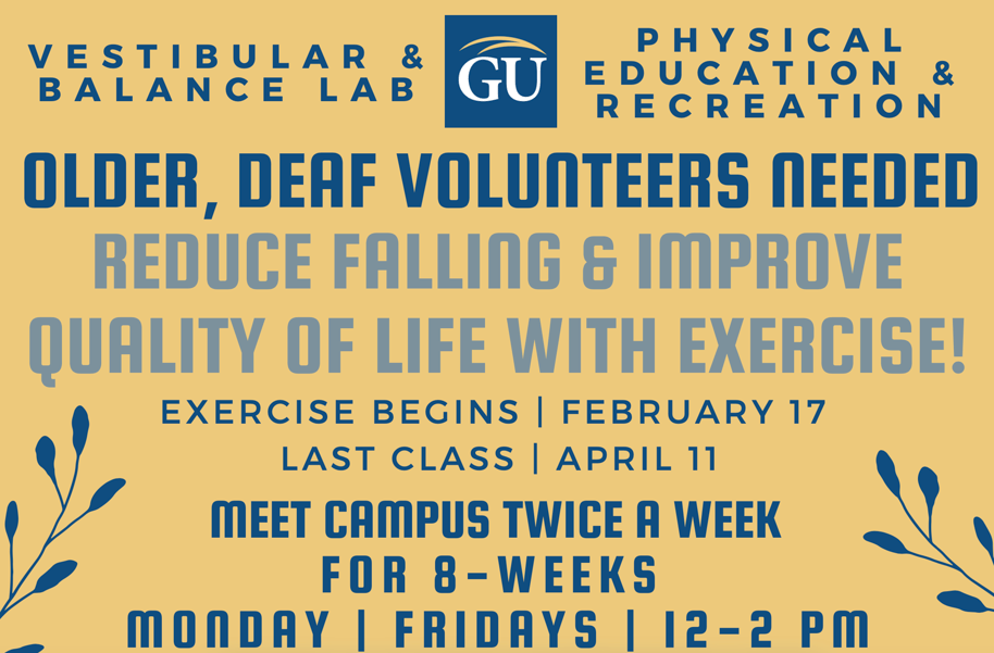 Graphic advertising a research study. On the top is the GU logo. Text reads: Vestibular & Balance Lab + Physical Education & Recreation. Older, Deaf Volunteers Needed. Reduce Falling and Improve Quality of Life with Exercise! Excerise begins February 17, last class April 11. Meet campus twice a week for 8 weeks. Mondays + Fridays 12-2pm. 